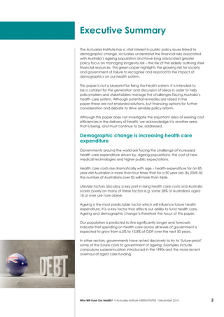 2Who Will Fund Our Health? • Actuaries Institute GREEN Paper – December 2014
The Actuaries Institute has a vital interest in public policy issues linked to
demographic change. Actuaries understand the financial risks associated
with Australia’s ageing population and have long advocated greater
policy focus on managing longevity risk – the risk of the elderly outliving their
financial resources. This green paper highlights the growing risk for society
and government of failure to recognise and respond to the impact of
demographics on our health system.
This paper is not a blueprint for fixing the health system. It is intended to
be a catalyst for the generation and discussion of ideas in order to help
policymakers and stakeholders manage the challenges facing Australia’s
health care system. Although potential remedies are raised in the
paper these are not endorsed solutions, but financing options for further
consideration and debate to drive sensible policy reform.
Although this paper does not investigate the important area of seeking cost
efficiencies in the delivery of health, we acknowledge it is another area
that is being, and must continue to be, addressed.
Demographic change is increasing health care
expenditure
Governments around the world are facing the challenge of increased
health care expenditure driven by, ageing populations, the cost of new
medical technologies and higher public expectations.
Health care costs rise dramatically with age – health expenditure for an 85
year old Australian is more than four times that for a 50 year old. By 2049-50
the number of Australians over 85 will more than triple.
Lifestyle factors also play a key part in rising health care costs and Australia
scores poorly on many of these factors e.g. some 28% of Australians aged
18 or over are now obese.
Ageing is the most predictable factor which will influence future health
expenditure. It is a key factor that affects our ability to fund health care.
Ageing and demographic change is therefore the focus of this paper.
Our population is predicted to live significantly longer and forecasts
indicate that spending on health care across all levels of government is
expected to grow from 6.5% to 10.8% of GDP over the next 50 years.
In other sectors, governments have acted decisively to try to ‘future-proof’
some of the future costs to government of ageing. Examples include
compulsory superannuation introduced in the 1990s and the more recent
overhaul of aged care funding.
Executive Summary
 