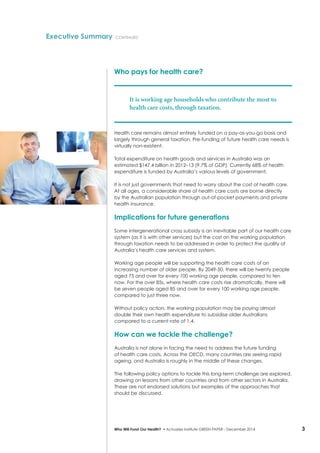 3Who Will Fund Our Health? • Actuaries Institute GREEN Paper – December 2014
Who pays for health care?
It is working age households who contribute the most to
health care costs, through taxation.
Health care remains almost entirely funded on a pay-as-you-go basis and
largely through general taxation. Pre-funding of future health care needs is
virtually non-existent.
Total expenditure on health goods and services in Australia was an
estimated $147.4 billion in 2012–13 (9.7% of GDP). Currently 68% of health
expenditure is funded by Australia’s various levels of government.
It is not just governments that need to worry about the cost of health care.
At all ages, a considerable share of health care costs are borne directly
by the Australian population through out-of-pocket payments and private
health insurance.
Implications for future generations
Some intergenerational cross subsidy is an inevitable part of our health care
system (as it is with other services) but the cost on the working population
through taxation needs to be addressed in order to protect the quality of
Australia’s health care services and system.
Working age people will be supporting the health care costs of an
increasing number of older people. By 2049-50, there will be twenty people
aged 75 and over for every 100 working age people, compared to ten
now. For the over 85s, where health care costs rise dramatically, there will
be seven people aged 85 and over for every 100 working age people,
compared to just three now.
Without policy action, the working population may be paying almost
double their own health expenditure to subsidise older Australians
compared to a current rate of 1.4.
How can we tackle the challenge?
Australia is not alone in facing the need to address the future funding
of health care costs. Across the OECD, many countries are seeing rapid
ageing, and Australia is roughly in the middle of these changes.
The following policy options to tackle this long-term challenge are explored,
drawing on lessons from other countries and from other sectors in Australia.
These are not endorsed solutions but examples of the approaches that
should be discussed.
Executive Summary continued
 