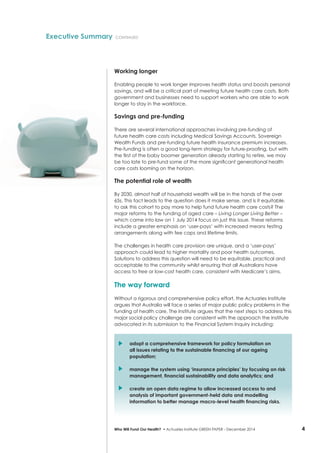 4Who Will Fund Our Health? • Actuaries Institute GREEN Paper – December 2014
Working longer
Enabling people to work longer improves health status and boosts personal
savings, and will be a critical part of meeting future health care costs. Both
government and businesses need to support workers who are able to work
longer to stay in the workforce.
Savings and pre-funding
There are several international approaches involving pre-funding of
future health care costs including Medical Savings Accounts, Sovereign
Wealth Funds and pre-funding future health insurance premium increases.
Pre-funding is often a good long-term strategy for future-proofing, but with
the first of the baby boomer generation already starting to retire, we may
be too late to pre-fund some of the more significant generational health
care costs looming on the horizon.
The potential role of wealth
By 2030, almost half of household wealth will be in the hands of the over
65s. This fact leads to the question does it make sense, and is it equitable,
to ask this cohort to pay more to help fund future health care costs? The
major reforms to the funding of aged care – Living Longer Living Better –
which came into law on 1 July 2014 focus on just this issue. These reforms
include a greater emphasis on ‘user-pays’ with increased means testing
arrangements along with fee caps and lifetime limits.
The challenges in health care provision are unique, and a ‘user-pays’
approach could lead to higher mortality and poor health outcomes.
Solutions to address this question will need to be equitable, practical and
acceptable to the community whilst ensuring that all Australians have
access to free or low-cost health care, consistent with Medicare’s aims.
The way forward
Without a rigorous and comprehensive policy effort, the Actuaries Institute
argues that Australia will face a series of major public policy problems in the
funding of health care. The Institute argues that the next steps to address this
major social policy challenge are consistent with the approach the Institute
advocated in its submission to the Financial System Inquiry including:
	 adopt a comprehensive framework for policy formulation on
all issues relating to the sustainable financing of our ageing
population;
	 manage the system using ‘insurance principles’ by focusing on risk
management, financial sustainability and data analytics; and
	 create an open data regime to allow increased access to and
analysis of important government-held data and modelling
information to better manage macro-level health financing risks.
Executive Summary continued
 