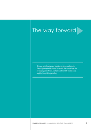 5Who Will Fund Our Health? • Actuaries Institute GREEN Paper – December 2014
The way forward
The current health care funding system needs to be
future-proofed effectively, to relieve the future cost on
younger generations, and ensure later life health care
quality is not downgraded.
 