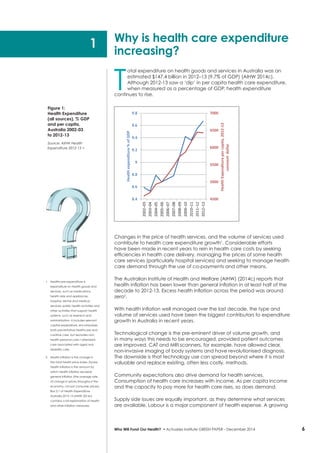6
T
otal expenditure on health goods and services in Australia was an
estimated $147.4 billion in 2012–13 (9.7% of GDP) (AIHW 2014c).
Although 2012-13 saw a ‘dip’ in per capita health care expenditure,
when measured as a percentage of GDP, health expenditure
continues to rise.
Changes in the price of health services, and the volume of services used
contribute to health care expenditure growth1
. Considerable efforts
have been made in recent years to rein in health care costs by seeking
efficiencies in health care delivery, managing the prices of some health
care services (particularly hospital services) and seeking to manage health
care demand through the use of co-payments and other means.
The Australian Institute of Health and Welfare (AIHW) (2014c) reports that
health inflation has been lower than general inflation in at least half of the
decade to 2012-13. Excess health inflation across the period was around
zero2
.
With health inflation well managed over the last decade, the type and
volume of services used have been the biggest contributors to expenditure
growth in Australia in recent years.
Technological change is the pre-eminent driver of volume growth, and
in many ways this needs to be encouraged, provided patient outcomes
are improved. CAT and MRI scanners, for example, have allowed clear,
non-invasive imaging of body systems and have revolutionised diagnosis.
The downside is that technology use can spread beyond where it is most
valuable and replace existing, often less costly, methods.
Community expectations also drive demand for health services.
Consumption of health care increases with income. As per capita income
and the capacity to pay more for health care rises, so does demand.
Supply side issues are equally important, as they determine what services
are available. Labour is a major component of health expense. A growing
Who Will Fund Our Health? • Actuaries Institute GREEN Paper – December 2014
1	 Healthcare expenditure is
expenditure on health goods and
services, such as medications,
health aids and appliances,
hospital, dental and medical
services; public health activities and
other activities that support health
systems, such as research and
administration. It includes relevant
capital expenditure, encompasses
both preventative healthcare and
curative care, but excludes non-
health personal care / attendant
care associated with aged and
disability care.
2	 Health inflation is the change in
the total health price index. Excess
health inflation is the amount by
which health inflation exceeds
general inflation (the average rate
of change in prices throughout the
economy, not just consumer prices).
Box 2.1 of Health Expenditure
Australia 2012-13 (AIHW 2014c)
contains a full explanation of health
and other inflation measures.
Why is health care expenditure
increasing?
4500
5000
5500
6000
6500
7000
8.4
8.6
8.8
9
9.2
9.4
9.6
9.8
2002–03
2003–04
2004–05
2005–06
2006–07
2007–08
2008–09
2009–10
2010–11
2011–12
2012–13
HealthExpenditurepercapita,2012-13
constantdollar
Healthexpenditure%ofGDP
1
Figure 1:
Health Expenditure
(all sources), % GDP
and per capita,
Australia 2002-03
to 2012-13
Source: AIHW Health
Expenditure 2012-13 >
 
