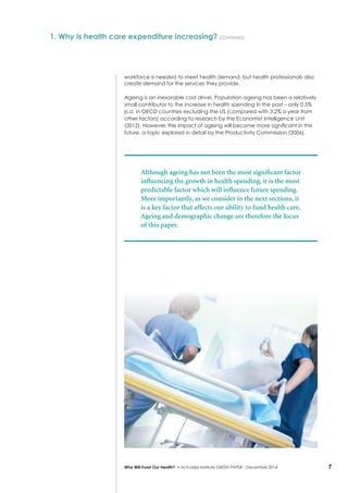 7Who Will Fund Our Health? • Actuaries Institute GREEN Paper – December 2014
workforce is needed to meet health demand, but health professionals also
create demand for the services they provide.
Ageing is an inexorable cost driver. Population ageing has been a relatively
small contributor to the increase in health spending in the past – only 0.5%
p.a. in OECD countries excluding the US (compared with 3.2% a year from
other factors) according to research by the Economist Intelligence Unit
(2012). However, the impact of ageing will become more significant in the
future, a topic explored in detail by the Productivity Commission (2006).
Although ageing has not been the most significant factor
influencing the growth in health spending, it is the most
predictable factor which will influence future spending.
More importantly, as we consider in the next sections, it
is a key factor that affects our ability to fund health care.
Ageing and demographic change are therefore the focus
of this paper.
1. Why is health care expenditure increasing? continued
 