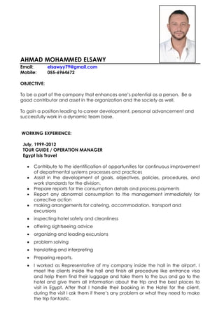 AHMAD MOHAMMED ELSAWY
Email: elsawyy79@gmail.com
Mobile: 055-6964672
OBJECTIVE:
To be a part of the company that enhances one’s potential as a person. Be a
good contributor and asset in the organization and the society as well.
To gain a position leading to career development, personal advancement and
successfully work in a dynamic team base.
WORKING EXPERIENCE:
July, 1999-2012
TOUR GUIDE / OPERATION MANAGER
Egypt Isis Travel
 Contribute to the identification of opportunities for continuous improvement
of departmental systems processes and practices
 Assist in the development of goals, objectives, policies, procedures, and
work standards for the division.
 Prepare reports for the consumption details and process payments
 Report any abnormal consumption to the management immediately for
corrective action
 making arrangements for catering, accommodation, transport and
excursions
 inspecting hotel safety and cleanliness
 offering sightseeing advice
 organizing and leading excursions
 problem solving
 translating and interpreting
 Preparing reports.
 I worked as Representative of my company inside the hall in the airport. I
meet the clients inside the hall and finish all procedure like entrance visa
and help them find their luggage and take them to the bus and go to the
hotel and give them all information about the trip and the best places to
visit in Egypt. After that I handle their booking in the Hotel for the client,
during the visit I ask them if there’s any problem or what they need to make
the trip fantastic.
 