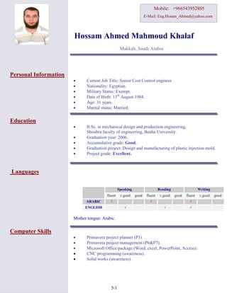 1/5
Mobile: +966543952805
E-Mail: Eng.Hosam_Ahmed@yahoo.com
Hossam Ahmed Mahmoud Khalaf
Makkah, Saudi Arabia
Personal Information
 Current Job Title: Senior Cost Control engineer
 Nationality: Egyptian.
 Military Status: Exempt.
 Date of Birth: 13th
August 1984.
 Age: 31 years.
 Marital status: Married.
Education
 B.Sc. in mechanical design and production engineering,
Shoubra faculty of engineering, Benha University.
 Graduation year: 2006.
 Accumulative grade: Good.
 Graduation project: Design and manufacturing of plastic injection mold.
 Project grade: Excellent.
Languages
Mother tongue: Arabic.
Computer Skills
 Primavera project planner (P3)
 Primavera project management (P6&P7).
 Microsoft Office package (Word, excel, PowerPoint, Access).
 CNC programming (awareness).
 Solid works (awareness).
Speaking Reading Writing
fluent v.good good fluent v.good good fluent v.good good
ARABIC √ √ √
ENGLISH √ √ √
 
