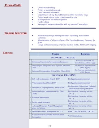 2/5
Personal Skills
 Creativeness thinking.
 Prefers to work in teamwork.
 Good communication skills.
 Capability of solving the problems in scientific reasonable ways.
 Cannot work without goals, objectives and targets.
 Willing to learn and more integration.
 Hard working.
 Keeps good human relationships with my teamwork’s members.
Training befor grad.
 Maintenance of huge printing machines, Heidelberg Yusuf Alaam
Company.
 Manufacturing of all types of gears, The Egyptian Germany Company for
gears.
 Design and manufacturing of plastic injection molds, ABB Arab Company.
Courses: Course Location
MANAGERIAL TRAINING
- Preliminary Preparation of newly appointed employees.
Career Development & and
Consultations Academy -Egypt
-
Developing the managerial skills of engineers. (December
2007).
The American supplier institute
(ASI – Egypt).
- Letters and Correspondence Writing Skills. (March 2008).
The American supplier institute
(ASI – Egypt).
TECHNICAL TRAINING
- Life cycle cost analysis. (March 2007) The Egyptian engineers society
- Value engineering. (March 2007) The Egyptian engineers society
- Principles of Project planning. (March 2007)
The Petroleum Projects And Technical
Consultations Company (PETROJET).
-
Primavera Project Management (P6). (May
2008)
The American University in Cairo
(A.U.C)
- Resource Management
The American University in Cairo
(A.U.C)
- Project bids & contracts.
The American University in Cairo
(A.U.C)
-
Advanced Primavera Project Management
(P6). (JAN 2010)
The American University in Cairo
(A.U.C)
- Primavera Contract Management ver. 14.1 SEMCO MANAGEMENT UK LTD
-
Cost Certification Refresher Seminars/Exam
Preparation
AACE international
 