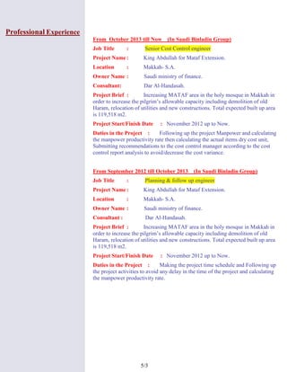 3/5
Professional Experience
From October 2013 till Now (In Saudi Binladin Group)
Job Title : Senior Cost Control engineer
Project Name: King Abdullah for Mataf Extension.
Location : Makkah- S.A.
Owner Name : Saudi ministry of finance.
Consultant: Dar Al-Handasah.
Project Brief : Increasing MATAF area in the holy mosque in Makkah in
order to increase the pilgrim’s allowable capacity including demolition of old
Haram, relocation of utilities and new constructions. Total expected built up area
is 119,518 m2.
Project Start/Finish Date : November 2012 up to Now.
Duties in the Project : Following up the project Manpower and calculating
the manpower productivity rate then calculating the actual items dry cost unit,
Submitting recommendations to the cost control manager according to the cost
control report analysis to avoid/decrease the cost variance.
From September 2012 till October 2013 (In Saudi Binladin Group)
Job Title : Planning & follow up engineer
Project Name: King Abdullah for Mataf Extension.
Location : Makkah- S.A.
Owner Name : Saudi ministry of finance.
Consultant : Dar Al-Handasah.
Project Brief : Increasing MATAF area in the holy mosque in Makkah in
order to increase the pilgrim’s allowable capacity including demolition of old
Haram, relocation of utilities and new constructions. Total expected built up area
is 119,518 m2.
Project Start/Finish Date : November 2012 up to Now.
Duties in the Project : Making the project time schedule and Following up
the project activities to avoid any delay in the time of the project and calculating
the manpower productivity rate.
 