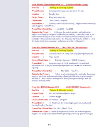 4/5
From January 2011 till September 2012 (In Saudi Binladin Group)
Job Title : Planning & follow up engineer
Project Name: Construction of King saud university for girls .
Location : Riyadh- S.A.
Owner Name : King saud university.
Consultant : Saud consult company.
Project Brief : Construction of Girl's University Campus with total built-up
area of approx. 1,200,000 m2.
Project Start/Finish Date : Oct 2008 – Jun 2012.
Duties in the Project : Follow up the project activities and making the
project monthly progress update and issuing the monthly expected revenue to the
owner and recording the actual weekly executed quantities comparing with the
planned weekly quantities and analyze the delay and the obstacles and try to solve
it with the construction managers and issuing also the weekly report.
From May 2009 till January 2011 (In PETROJET Headquarter)
Job Title : Planning & follow up engineer
Project Name: Construction of EPC lamp-sum polystyrene plant project.
Location : Alex - Egypt
Owner/Client Name : Estrynice Company / UHDE Company
Project Brief : Construction of all Civil, Mechanical, electrical and
instrument work of polystyrene complex project with120, 000 ton production
capacity.
Project Start/Finish Date : May 2009 – July 2011.
Duties in the Project : Follow up all project activities and make the project
progress and delay analysis report to the planning &follow-up general manager
and then to CEO – reviews and approves the required project budget with the
required resource plane.
From May 2009 till January 2011 (In PETROJET Headquarter)
Job Title : Planning & follow up engineer
Project Name: El Amal Field development project
Location : Ghareb - Egypt
Owner/Client Name : Amapetco / Amapetco
Project Brief : El Amal Field development project (civil, mechanical,
electrical work of the plant)
Project Start/Finish Date: Jan 2009 – March 2010.
Duties in the Project : Follow up all project activities and make the project
progress and delay analysis report to the planning &follow-up general manager
 