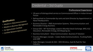 Credential – Sid Gupta
Professional Experience
• 20 years of distinguished service as Commissioned Officer in Indian Armed
Forces
• Relinquished as Commander by rank and Joint Director by Appointment at
Naval Headquarters
• Business Director – RMS Automation Systems. Telecommunication and
Renewable Energy Business
• Group CEO – IKF Technology. Listed in Mumbai Stock Exchange. BPO, K12
Education, Renewable Energy, GIS Mapping etc.
• Business Consultant – Shaw Communication. Business IT Solution
• Country Manager, Canada – Codan Radio Communications. Trunking Radio
and LMR
• Sales Manager, Canada & USA – DDS Wireless, SaaS & PaaS for Taxi
Industry
 