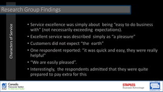 CharactersofService
• Service excellence was simply about being “easy to do business
with” (not necessarily exceeding expectations).
• Excellent service was described simply as “a pleasure”
• Customers did not expect “the earth”
• One respondent reported: “it was quick and easy, they were really
helpful”
• “We are easily pleased”.
• Interestingly, the respondents admitted that they were quite
prepared to pay extra for this
Research Group Findings
 