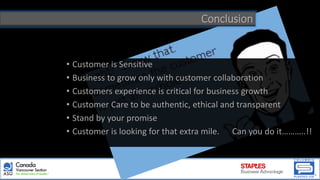 Conclusion
• Customer is Sensitive
• Business to grow only with customer collaboration
• Customers experience is critical for business growth
• Customer Care to be authentic, ethical and transparent
• Stand by your promise
• Customer is looking for that extra mile. Can you do it………..!!
 