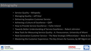 Bibliography
• Service Quality – Wikipedia
• Managing Quality – Jeff Heyl
• Delivering Exception Customer Service
• Achieving a Culture of Excellence – QAPI
• How to Provide Service Excellence – Failte Ireland
• Towards Better Understanding of Service Excellence – Robert Johnston
• New Tools for Measuring Service Quality - A. Parasuraman, University of Miami
• Next Generation Customer Service – The New Strategic Differentiator – Booz & Co
• Mastering the Customer Experience: The Key Drivers for Success, by IBF Mgmt LLC
 