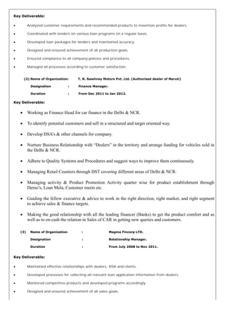 Key Deliverable:
∑ Analyzed customer requirements and recommended products to maximize profits for dealers.
∑ Coordinated with lenders on various loan programs on a regular basis.
∑ Developed loan packages for lenders and maintained accuracy.
∑ Designed and ensured achievement of all production goals.
∑ Ensured compliance to all company policies and procedures.
∑ Managed all processes according to customer satisfaction.
(2) Name of Organization: T. R. Sawhney Motors Pvt. Ltd. (Authorised dealer of Maruti)
Designation : Finance Manager.
Duration : From Dec 2011 to Jan 2012.
Key Deliverable:
∑ Working as Finance Head for car finance in the Delhi & NCR.
∑ To identify potential customers and sell in a structured and target oriented way.
∑ Develop DSA’s & other channels for company.
∑ Nurture Business Relationship with “Dealers” in the territory and arrange funding for vehicles sold in
the Delhi & NCR.
∑ Adhere to Quality Systems and Procedures and suggest ways to improve them continuously.
∑ Managing Retail Counters through DST covering different areas of Delhi & NCR.
∑ Managing activity & Product Promotion Activity quarter wise for product establishment through
Demo’s, Loan Mela, Customer meets etc.
∑ Guiding the fellow executive & advice to work in the right direction, right market, and right segment
to achieve sales & finance targets.
∑ Making the good relationship with all the leading financer (Banks) to get the product comfort and as
well as to en-cash the relation in Sales of CAR in getting new queries and customers.
(3) Name of Organization : Magma Fincorp LTD.
Designation : Relationship Manager.
Duration : From July 2008 to Nov 2011.
Key Deliverable:
∑ Maintained effective relationships with dealers, DSA and clients.
∑ Developed processes for collecting all relevant loan application information from dealers.
∑ Monitored competitive products and developed programs accordingly.
∑ Designed and ensured achievement of all sales goals.
 