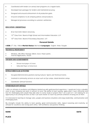 ∑ Coordinated with lenders on various loan programs on a regular basis.
∑ Developed loan packages for lenders and maintained accuracy.
∑ Designed and ensured achievement of all production goals.
∑ Ensured compliance to all company policies and procedures.
∑ Managed all processes according to customer satisfaction.
EDUCATION CREDENTIALS
∑ B.Sc from Eiilm Sikkim University.
∑ 12th
Class from, Board of High School and Intermediate Education, U.P.
∑ 10th
Class from, Board of Secondary Education, U.P.
Personal Details
♦ DOB: 3rd
, Feb, 1986 ♦ Marital Status: Married ♦ Languages: English, Hindi, Punjabi.
TECHNICAL PROFICIENCY
ß Windows, MS-Office Package (Word, Excel, Power point).
ß Internet Applications, Oracle
AWARDS AND ACHIEVEMENTS
ß Division level player of Cricket.
ß Volley Ball Player at School level.
EXTRACURRICULAR ACTIVITIES
ß Occupied Administrative positions during Cultural, Sports and Technical Events.
ß Involved in community services as scout such as Eye camps, blood donation camps.
ß Coordinator (Annual function)
OTHER RELEVANT DETAILS
I offer an attitude of excellence and diligence backed up with good practical experience. I would aim to be a valuable
asset to your company and work in earnest to excel. My ability to learn quickly, apply what I learn efficiently and
love for challenging work would help add value to every study or project that I am a part of. I am looking for an
opportunity to be among the best so that I can work harder to reach my ultimate ambition of being one of them.
I'm interested in learning to manage sales, people and business situations and enjoy leadership, communication and
challenging work.
My strengths include the ability to learn quickly, good communication skills, logical reasoning and creativity, an
attitude for excellence and strong work ethics. Self-confidence and positive thinking.
NAME DATE
PLACE
 