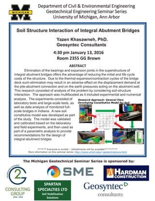 DDepartment of Civil & Environmental Engineering
Geotechnical Engineering Seminar Series
University of Michigan, Ann Arbor
.
Soil Structure Interaction of Integral Abutment Bridges
Yazen Khasawneh, PhD.
Geosyntec Consultants
4:30 pm January 13, 2016
Room 2355 GG Brown
ABSTRACT
****** Everyone is invited – refreshments will be available*********
More information on this seminar series: http://www.umich.edu/~geotech/lecture.html
SPARTAN
SPECIALTIES LTD
Soil Stabilization
Solutions
The Michigan Geotechnical Seminar Series is sponsored by:
Elimination of the bearings and expansion joints in the superstructure of
integral abutment bridges offers the advantage of reducing the initial and life cycle
costs of the structure. Due to the thermal expansion/contraction cycles of the bridge
deck such elimination may result in an adverse effect on the displacement demand at
the pile-abutment connection and on the earth pressures acting on the abutment wall.
This research consisted of analysis of the problem by considering soil-structure
interaction. The approach was multifaceted as it included experimental and numerical
analysis. The experiments consisted of
laboratory tests and large-scale tests, as
well as data analysis of monitored full-
scale bridges in Indiana. A new soil
constitutive model was developed as part
of the study. The model was validated
and calibrated based on the laboratory
and field experiments, and then used as
part of a parametric analysis to provide
recommendations for the design of
integral abutment bridges
 