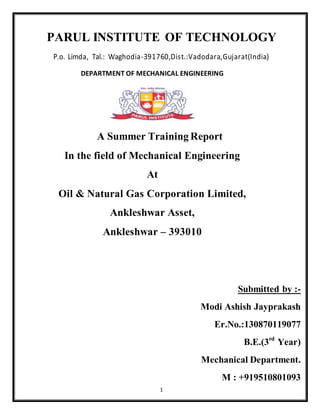 1
PARUL INSTITUTE OF TECHNOLOGY
P.o. Limda, Tal.: Waghodia-391760,Dist.:Vadodara,Gujarat(India)
DEPARTMENT OF MECHANICAL ENGINEERING
A Summer Training Report
In the field of Mechanical Engineering
At
Oil & Natural Gas Corporation Limited,
Ankleshwar Asset,
Ankleshwar – 393010
Submitted by :-
Modi Ashish Jayprakash
Er.No.:130870119077
B.E.(3rd
Year)
Mechanical Department.
M : +919510801093
 