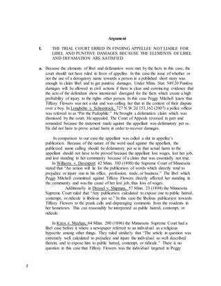 2
Argument
I. THE TRIAL COURT ERRED IN FINDING APPELLEE NOT LIABLE FOR
LIBEL AND PUNITIVE DAMAGES BECAUSE THE ELEMENTS OF LIBEL
AND DEFAMATION ARE SATISFIED
a. Because the elements of libel and defamation were met by the facts in this case, the
court should not have ruled in favor of appellee. In this case the issue of whether or
not the use of a derogatory name towards a person in a published short story was
enough to claim libel and to get punitive damages. Under Minn. Stat. 549.20 Punitive
damages will be allowed in civil actions if there is clear and convincing evidence that
the acts of the defendant show intentional disregard for the facts which create a high
probability of injury to the rights other person. In this case Peggy Mitchell knew that
Tiffany Flowers was not a slut and was calling her that in the context of their dispute
over a boy. In Longbehn v. Schoenrock, 727 N.W.2d 153,162 (2007) a police officer
was referred to as “Pat the Pedophile.” He brought a defamation claim which was
dismissed by the court. He appealed. The Court of Appeals reversed in part and
remanded because the statement made against the appellant was defamatory per se.
He did not have to prove actual harm in order to recover damages.
In comparison to our case the appellant was called a slut in appellee’s
publication. Because of the nature of the word used against the appellant, the
publicized name calling should be defamatory per se in that actual harm to the
appellant should not have to be proved because the appellant lost wages, lost her job,
and lost standing in her community because of a claim that was essentially not true.
In Williams v. Davenport 42 Minn. 393 (1890) the Supreme Court of Minnesota
stated that “An action will lie for the publication of words which directly tend to
prejudice or injure one in his office, profession, trade, or business.” The libel which
Peggy Mitchell committed against Tiffany Flowers directly affected her standing in
the community and was the cause of her lost job, thus loss of wages.
Additionally in Dressel v. Shipman, 57 Minn. 23 (1894) the Minnesota
Supreme Court ruled that “Any publication calculated to expose one to public hatred,
contempt, or ridicule is libelous per se.” In this case the libelous publication towards
Tiffany Flowers to the prank calls and disparaging comments from the residents in
her hometown. This can reasonably be interpreted as public hatred, contempt, or
ridicule.
In Knox v. Meehan, 64 Minn. 280 (1896) the Minnesota Supreme Court had a
libel case before it where a newspaper referred to an individual as a religious
hypocrite among other things. They ruled similarly that “The article in question was
extremely well calculated to prejudice and injure the individual so well described
therein, and to expose him to public hatred, contempt, or ridicule.” There is no
question in this case that Tiffany Flowers was the individual targeted in Peggy
 
