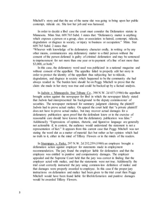 3
Mitchell’s story and that the use of the name slut was going to bring upon her public
contempt, ridicule etc. She lost her job and was harassed.
In order to decide a libel case the court must consider the Defamation statute in
Minnesota. Minn Stat. 609.765 Subd. 1 states that: “Defamatory matter is anything
which exposes a person or a group, class or association to hatred, contempt, ridicule,
degradation or disgrace in society, or injury to business or occupation.” Minn. Stat
609.765 Subd. 2 states that:
“Whoever with knowledge of its defamatory character orally, in writing or by any
other means, communicates any defamatory matter to a third person without the
consent of the person defamed is guilty of criminal defamation and may be sentenced
to imprisonment for not more than one year or to payment of a fine of not more than
$3,000, or both.”
In this case, the defamatory word used was publicized in a national magazine and
without consent of the appellant. The appellee failed to properly edit her story in
order to protect the identity of the appellant thus subjecting her to ridicule,
degradation, and disgrace in society which happened to be the community she had
always resided in. The burden here should be on Peggy Mitchell to prove that the
claim she made in her story was true and could be backed up by a factual analysis.
In Jadwin v. Minneapolis Star Tribune Co., 390 N.W. 2d 437 (1986) the appellant
brought action against the newspaper for libel in which the newspaper falsely stated
that Jadwin had misrepresented his background to the deputy commissioner of
securities. The newspaper motioned for summary judgment claiming the plaintiff
Jadwin had to prove actual malice. On appeal the court held that “a private plaintiff
does not have to prove actual malice, but may recover actual damages for a
defamatory publication upon proof that the defendant knew or in the exercise of
reasonable care should have known that the defamatory publication was false.”
Additionally “Expressions of opinion, rhetoric, and figurative language are generally
not actionable if, in context, the audience would understand the statement is not a
representation of fact.” It appears from this current case that Peggy Mitchell was not
stating the word slut as a matter of material fact but rather as her opinion which had
no truth to it, either in the mind of Tiffany Flowers or in the minds of the readers.
In Stuempges v. Parke, 297 N.W. 2d 252,259 (1980) an employee brought a
defamation action against employer for statements made in employment
recommendation. The jury found the employer liable for defamation and that the
employee was entitled to punitive and compensatory damages. The employer
appealed and the Supreme Court held that the jury was correct in finding that the
employer acted with malice, and that the statements were not true. Additionally the
trial court correctly instructed the jury using common-law definition of malice and
that damages were properly awarded to employee. In this case if the proper jury
instructions on defamation and malice had been given to the trial court then Peggy
Mitchell would have been found liable for libel/defamation and punitive damages
would be awarded Tiffany Flowers.
 