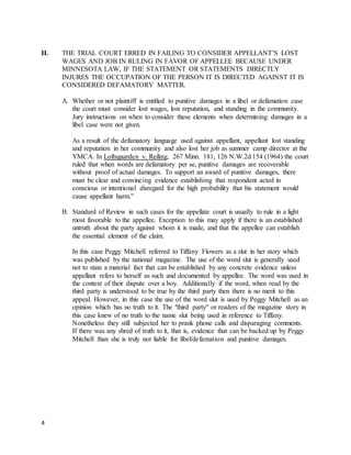 4
II. THE TRIAL COURT ERRED IN FAILING TO CONSIDER APPELLANT’S LOST
WAGES AND JOB IN RULING IN FAVOR OF APPELLEE BECAUSE UNDER
MINNESOTA LAW, IF THE STATEMENT OR STATEMENTS DIRECTLY
INJURES THE OCCUPATION OF THE PERSON IT IS DIRECTED AGAINST IT IS
CONSIDERED DEFAMATORY MATTER.
A. Whether or not plaintiff is entitled to punitive damages in a libel or defamation case
the court must consider lost wages, lost reputation, and standing in the community.
Jury instructions on when to consider these elements when determining damages in a
libel case were not given.
As a result of the defamatory language used against appellant, appellant lost standing
and reputation in her community and also lost her job as summer camp director at the
YMCA. In Loftsgaarden v. Reiling, 267 Minn. 181, 126 N.W.2d 154 (1964) the court
ruled that when words are defamatory per se, punitive damages are recoverable
without proof of actual damages. To support an award of punitive damages, there
must be clear and convincing evidence establishing that respondent acted in
conscious or intentional disregard for the high probability that his statement would
cause appellant harm.”
B. Standard of Review in such cases for the appellate court is usually to rule in a light
most favorable to the appellee. Exception to this may apply if there is an established
untruth about the party against whom it is made, and that the appellee can establish
the essential element of the claim.
In this case Peggy Mitchell referred to Tiffany Flowers as a slut in her story which
was published by the national magazine. The use of the word slut is generally used
not to state a material fact that can be established by any concrete evidence unless
appellant refers to herself as such and documented by appellee. The word was used in
the context of their dispute over a boy. Additionally if the word, when read by the
third party is understood to be true by the third party then there is no merit to this
appeal. However, in this case the use of the word slut is used by Peggy Mitchell as an
opinion which has no truth to it. The "third party" or readers of the magazine story in
this case knew of no truth to the name slut being used in reference to Tiffany.
Nonetheless they still subjected her to prank phone calls and disparaging comments.
If there was any shred of truth to it, that is, evidence that can be backed up by Peggy
Mitchell than she is truly not liable for libel/defamation and punitive damages.
 