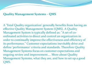 Quality Management Systems – QMS
A 'Total Quality organization' generally benefits from having an
effective Quality Management System (QMS). A Quality
Management System is typically defined as: "A set of co-
ordinated activities to direct and control an organization in
order to continually improve the effectiveness and efficiency of
its performance." Customer expectations inevitably drive and
define 'performance' criteria and standards. Therefore Quality
Management Systems focus on customer expectations and
ongoing review and improvement.... More about Quality
Management Systems, what they are, and how to set up a good
QMS.
 