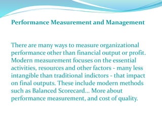 Performance Measurement and Management
There are many ways to measure organizational
performance other than financial output or profit.
Modern measurement focuses on the essential
activities, resources and other factors - many less
intangible than traditional indictors - that impact
on final outputs. These include modern methods
such as Balanced Scorecard... More about
performance measurement, and cost of quality.
 
