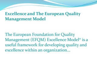 Excellence and The European Quality
Management Model
The European Foundation for Quality
Management (EFQM) Excellence Model® is a
useful framework for developing quality and
excellence within an organization...
 