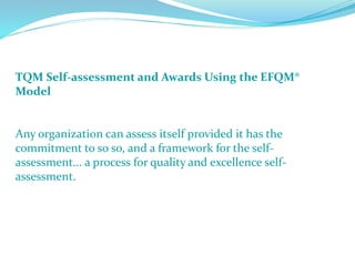 TQM Self-assessment and Awards Using the EFQM®
Model
Any organization can assess itself provided it has the
commitment to so so, and a framework for the self-
assessment... a process for quality and excellence self-
assessment.
 