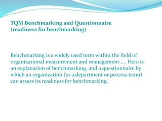 TQM Benchmarking and Questionnaire
(readiness for benchmarking)
Benchmarking is a widely used term within the field of
organizational measurement and management .... Here is
an explanation of benchmarking, and a questionnaire by
which an organization (or a department or process team)
can assess its readiness for benchmarking.
 