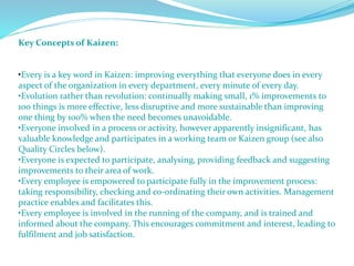 Key Concepts of Kaizen:
•Every is a key word in Kaizen: improving everything that everyone does in every
aspect of the organization in every department, every minute of every day.
•Evolution rather than revolution: continually making small, 1% improvements to
100 things is more effective, less disruptive and more sustainable than improving
one thing by 100% when the need becomes unavoidable.
•Everyone involved in a process or activity, however apparently insignificant, has
valuable knowledge and participates in a working team or Kaizen group (see also
Quality Circles below).
•Everyone is expected to participate, analysing, providing feedback and suggesting
improvements to their area of work.
•Every employee is empowered to participate fully in the improvement process:
taking responsibility, checking and co-ordinating their own activities. Management
practice enables and facilitates this.
•Every employee is involved in the running of the company, and is trained and
informed about the company. This encourages commitment and interest, leading to
fulfilment and job satisfaction.
 