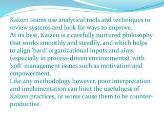 Kaizen teams use analytical tools and techniques to
review systems and look for ways to improve.
At its best, Kaizen is a carefully nurtured philosophy
that works smoothly and steadily, and which helps
to align 'hard' organizational inputs and aims
(especially in process-driven environments), with
'soft' management issues such as motivation and
empowerment.
Like any methodology however, poor interpretation
and implementation can limit the usefulness of
Kaizen practices, or worse cause them to be counter-
productive.
 