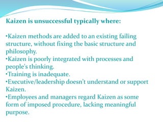 Kaizen is unsuccessful typically where:
•Kaizen methods are added to an existing failing
structure, without fixing the basic structure and
philosophy.
•Kaizen is poorly integrated with processes and
people's thinking.
•Training is inadequate.
•Executive/leadership doesn't understand or support
Kaizen.
•Employees and managers regard Kaizen as some
form of imposed procedure, lacking meaningful
purpose.
 