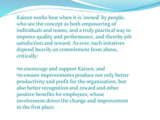 Kaizen works best when it is 'owned' by people,
who see the concept as both empowering of
individuals and teams, and a truly practical way to
improve quality and performance, and thereby job
satisfaction and reward. As ever, such initatives
depend heavily on commitment from above,
critically:
•to encourage and support Kaizen, and
•to ensure improvements produce not only better
productivity and profit for the organization, but
also better recognition and reward and other
positive benefits for employees, whose
involvement drives the change and improvement
in the first place.
 