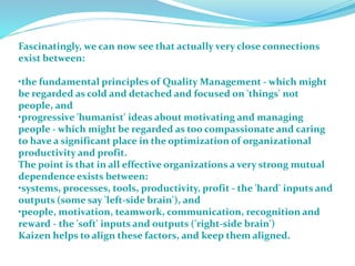 Fascinatingly, we can now see that actually very close connections
exist between:
•the fundamental principles of Quality Management - which might
be regarded as cold and detached and focused on 'things' not
people, and
•progressive 'humanist' ideas about motivating and managing
people - which might be regarded as too compassionate and caring
to have a significant place in the optimization of organizational
productivity and profit.
The point is that in all effective organizations a very strong mutual
dependence exists between:
•systems, processes, tools, productivity, profit - the 'hard' inputs and
outputs (some say 'left-side brain'), and
•people, motivation, teamwork, communication, recognition and
reward - the 'soft' inputs and outputs ('right-side brain')
Kaizen helps to align these factors, and keep them aligned.
 