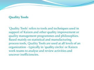 Quality Tools
'Quality Tools' refers to tools and techniques used in
support of Kaizen and other quality improvement or
quality management programmes and philosophies.
Based mainly on statistical and manufacturing
process tools, Quality Tools are used at all levels of an
organization - typically in 'quality circles' or Kaizen
work teams to analyse and review activities and
uncover inefficiencies.
 