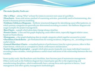 The main Quality Tools are:
•The '5 Whys' - asking 'Why?' at least five times to uncover root cause of a problem.
•Flowcharts - boxes and arrows method of examining activities, potentially used in brainstorming, also
found in business process modelling.
•Fishbone/Ishikawa Diagrams - fishbone-structured diagram for identifying cause/effect patterns, in
which primary categories are generally pre-determined according to context. See fishbone diagram and
usage examples for project management.
•Run Charts - a graph which plots data/change along a timeline.
•Pareto Charts - a line and bar graph displaying cause/effect ratios, especially biggest relative cause,
based on Pareto theory.
•Histograms - a bar graph displaying data in simple categories which together account for a total.
•Checklists/Checksheets - pre-formatted lists for noting incidence, frequency, etc., according to known
useful criteria
•Control/Shewhart Charts - a standard pattern of performance/time for a given process, often in Run
Chart format, which acts as a template to check conformance and deviation.
•Scatter Diagram/Scatterplot - a graph which plots points (typically very many individual instances)
according to two variables, which produces a useful visual indication of the relationship between the two
variables.
Some quality tools, like flowcharts and checklists, have become part of mainstream management.
Others tools such as the Fishbone diagram have stayed quite specific to the engineering and
manufacturing disciplines, which traditionally have a strong focus and expertise in Kaizen, 'Lean'
management and other quality management methodologies.
 