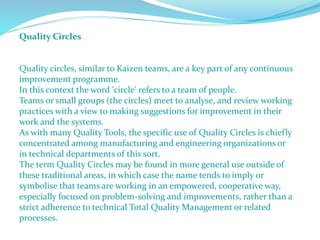 Quality Circles
Quality circles, similar to Kaizen teams, are a key part of any continuous
improvement programme.
In this context the word 'circle' refers to a team of people.
Teams or small groups (the circles) meet to analyse, and review working
practices with a view to making suggestions for improvement in their
work and the systems.
As with many Quality Tools, the specific use of Quality Circles is chiefly
concentrated among manufacturing and engineering organizations or
in technical departments of this sort.
The term Quality Circles may be found in more general use outside of
these traditional areas, in which case the name tends to imply or
symbolise that teams are working in an empowered, cooperative way,
especially focused on problem-solving and improvements, rather than a
strict adherence to technical Total Quality Management or related
processes.
 