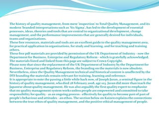 The history of quality management, from mere 'inspection' to Total Quality Management, and its
modern 'branded interpretations such as 'Six Sigma', has led to the development of essential
processes, ideas, theories and tools that are central to organizational development, change
management, and the performance improvements that are generally desired for individuals,
teams and organizations.
These free resources, materials and tools are an excellent guide to the quality management area,
for practical application in organizations, for study and learning, and for teaching and training
others.
These free pdf materials are provided by permission of the UK Department of Industry - now the
Department for Business, Enterprise and Regulatory Reform - which is gratefully acknowledged.
The materials listed and linked from this page are subject to Crown Copyright.
Please note that since the replacement of the UK Department of Industry by the Department for
Business, Enterprise and Regulatory Reform, the branding on the materials is now obsolete.
Nevertheless, since the Quality Management technical and historical content is unaffected by the
DTI branding the materials remain relevant for training, learning and reference.
It is appropriate to note the passing a little while back now, of Joseph Juran, a seminal figure in the
history of quality management, who died 28 February 2008, age 103. Juran did more than teach the
Japanese about quality management. He was also arguably the first quality expert to emphasise
that no quality management system works unless people are empowered and committed to take
responsibility for quality - as an ongoing process - effectively for quality to become part of part of
people's behaviour and attitudes - an ethos. The section below on Kaizen explains the connections
between the true ethos of quality management, and the positive ethical management of people.
 