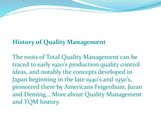 History of Quality Management
The roots of Total Quality Management can be
traced to early 1920's production quality control
ideas, and notably the concepts developed in
Japan beginning in the late 1940's and 1950's,
pioneered there by Americans Feigenbum, Juran
and Deming... More about Quality Management
and TQM history.
 