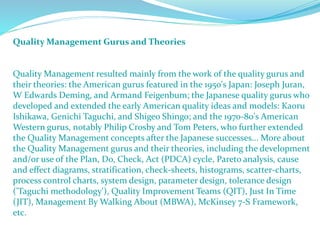 Quality Management Gurus and Theories
Quality Management resulted mainly from the work of the quality gurus and
their theories: the American gurus featured in the 1950's Japan: Joseph Juran,
W Edwards Deming, and Armand Feigenbum; the Japanese quality gurus who
developed and extended the early American quality ideas and models: Kaoru
Ishikawa, Genichi Taguchi, and Shigeo Shingo; and the 1970-80's American
Western gurus, notably Philip Crosby and Tom Peters, who further extended
the Quality Management concepts after the Japanese successes... More about
the Quality Management gurus and their theories, including the development
and/or use of the Plan, Do, Check, Act (PDCA) cycle, Pareto analysis, cause
and effect diagrams, stratification, check-sheets, histograms, scatter-charts,
process control charts, system design, parameter design, tolerance design
('Taguchi methodology'), Quality Improvement Teams (QIT), Just In Time
(JIT), Management By Walking About (MBWA), McKinsey 7-S Framework,
etc.
 