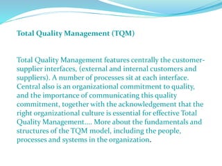 Total Quality Management (TQM)
Total Quality Management features centrally the customer-
supplier interfaces, (external and internal customers and
suppliers). A number of processes sit at each interface.
Central also is an organizational commitment to quality,
and the importance of communicating this quality
commitment, together with the acknowledgement that the
right organizational culture is essential for effective Total
Quality Management.... More about the fundamentals and
structures of the TQM model, including the people,
processes and systems in the organization.
 