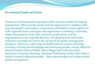 Developing People and Teams
People are a fundamental component within any successfully developing
organization. Take away the people and the organization is nothing. Take
away the people's motivation, commitment and ability to work together in
well-organised teams, and again, the organization is nothing. Conversely,
inspire the people to work well, creatively, productively, and the
organization can fly. Logically therefore, the development and proper
utilization of people are vital to the success of all quality management
initiatives. There are a wide range of models that are used in selecting,
assessing, training and developing and motivating people, among which are
classical models such as Belbin, Myers Briggs Type Indicator, Bruce
Tuckman's 'Forming, Storming, Norming, Performing' model, John Adair's
Action Centred Leadership model.... More about people and culture within
quality management.
 