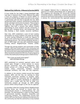 A P l a c e f o r P l a c e m a k i n g i n S a n D i e g o | C i r c u l a t e S a n D i e g o | 1 3
National City, California – A Reason to Survive (ARTS)
A local model for San Diego is being developed right
next door in National City. In 2012, National City asked
a local arts program, A Reason to Survive (ARTS), to
move into a former library space and start an arts center
in partnership with the City to beautify the City. ARTS
worked with artists, students, and families to activate the
Center and begin community art projects. These projects
taught the two organizations how to work together.
Together they built a process that utilized creative
placemaking to assist students and the community in
gaining skills, changing stories, and finding jobs, while
also building a local creative economy workforce.
Over time, ARTS established a pool of local creative
placemakers by having residents and artists go through
an artist training fellowship to build the capacity of
artists in the community to work in a grassroots creative
placemaking process. The training fellowship became a
part of ARTS larger and now well established program
Creating Vibrant Neighborhoods Initiative (CVNI).
Through the training program and construction of pilot
projects, ARTS built social capital in the community and
providedevidencetotheCitytheycouldbegoodfacilitators
for community-led creative placemaking projects. In early
2016, the City formalized the CVNI into a 3-year program to
conduct30creativeplacemakingprojectsinNationalCity.17
“This is how you build social capital.”
	 - ARTS CEO Matt D’Arrigo
ARTS established an outreach approach where each
project goes through a similar process to ensure
genuine community input and engagement. Each
project consists of a steering group that has CVNI
trained artists, community members, licensed
landscape architects, City staff, and City engineers.
In addition to the process created around City funded
projects, ARTS and the City are working to allow
interested community members to propose, apply,
and find funding for community led, City approved
projects. ARTS is currently developing an application
process and a toolkit with the City to make sure
community projects go through an ARTS vetting
process before being brought to the City for approval.
A committee called the Creating Vibrant Neighborhoods
Steering Group was formed to ensure that the
community-led process is multi-disciplinary, fair, and
equitable. The steering group is made up of key leaders
in government, business, education, nonprofits, and
community members. This collaboration ensures that
neither ARTS nor the City are making all the decisions for
the community, but that the community is truly involved
and engaged. National City is addressing the entire
spectrum of creative placemaking with its approach by
first engaging and educating the community, building
temporary projects, establishing a creative placemaking
process for permanent pilot projects, and also developing
a process for community-led City approved projects.
Placemaking, National City
 