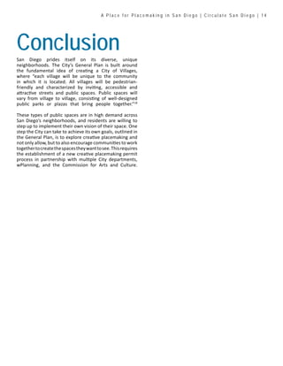A P l a c e f o r P l a c e m a k i n g i n S a n D i e g o | C i r c u l a t e S a n D i e g o | 1 4
ConclusionSan Diego prides itself on its diverse, unique
neighborhoods. The City’s General Plan is built around
the fundamental idea of creating a City of Villages,
where “each village will be unique to the community
in which it is located. All villages will be pedestrian-
friendly and characterized by inviting, accessible and
attractive streets and public spaces. Public spaces will
vary from village to village, consisting of well-designed
public parks or plazas that bring people together.”18
These types of public spaces are in high demand across
San Diego’s neighborhoods, and residents are willing to
step up to implement their own vision of their space. One
step the City can take to achieve its own goals, outlined in
the General Plan, is to explore creative placemaking and
not only allow, but to also encourage communities to work
togethertocreatethespacestheywanttosee.Thisrequires
the establishment of a new creative placemaking permit
process in partnership with multiple City departments,
wPlanning, and the Commission for Arts and Culture.
 