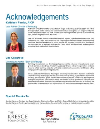 Special thanks to Circulate San Diego Executive Director Jim Stone and Policy Counsel Colin Parent for substantive edits.
Special thanks to The Kresge Foundation and Transportation for America for funding to make this report possible.
As Policy Coordinator, Joe develops policy research to enhance innovative and smart
growth policies in San Diego. In addition, Joe coordinates active transportation and safe
route to school planning projects, while also advocating for pedestrian and bicycle safety
campaigns throughout San Diego County.
Joe is a graduate of the George Washington University with a master’s degree in Sustainable
Urban Planning. His background in sustainable urban planning is grounded in experience
working on innovative green stormwater infrastructure and community development
strategies and policies. Joe’s ability to merge the benefits of smart growth with transportation
and community needs provides Circulate San Diego an invaluable resource in analyzing the
potential for sustainability in our region’s land use and transportation policies and plans.
Special Thanks To:
Kathleen takes the lead for Circulate San Diego on building public support for active
transportation, better transit, and sustainable land use throughout San Diego County. Her
work with communities, city staff, and decision makers promotes policies that help make
safe, vibrant neighborhoods the norm.
She has authored and co-authored numerous reports, spearheaded the Vision Zero
initiative in San Diego, and created the San Diego Regional Walk Scorecard. Prior to joining
Circulate, Kathleen worked as an urban planner for a private planning firm DeLorenzo,
Incorporated and as a project manager for Carter Reese and Associates, a development
company dedicated to infill development.
Kathleen Ferrier, AICP
Lead Author-Director of Advocacy
Joe Cosgrove
Contributing Author-Policy Coordinator
Acknowledgements
A P l a c e f o r P l a c e m a k i n g i n S a n D i e g o | C i r c u l a t e S a n D i e g o | 2
 