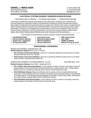 DANIEL J. MIKOLAIZIK H: (810) 694-7305
4063 Knollwood Drive C: (810) 845-8076
Grand Blanc, MI 48439 dtdra@yahoo.com
ELECTRICAL SYSTEMS RESIDENT ENGINEER-DESIGN RELEASE
Client Requirements Verification • New Business Development • Technical Staff Leadership
Technically sophisticated engineering professional with solid history of leading and coordinating the
technical aspects for supporting complex multi-disciplinary Engineering Product Development projects.
Keen ability to collaborate with engineering teams to analyze and interpret client needs, manage technical
staff to translate needs into solutions and coordinate efforts of internal and external resources to realize
deliverables. Proficient in the development and maintenance of the Product Integration Plan (PIP) and
Product Feature Integration List (PFIL) deliverables to document the product releases. Skilled project
leader; able to direct multiple tasks effectively and master innovative work flow processes.
FCA-Chrysler & General Motors Company Systems Access/Training/Knowledge
Cal-DS/CPFA/CASH
Electrical Bench Systems
System Dev. / Integration
E2 (squared) EWOs
Lotus Notes email
Warranty Analysis-GART
GM-3172 Validation
Vehicle CAN Comm.
EMC requirements
Dev. Rides
DFMEA & DRBTR
Milford Proving Grounds
PROFESSIONAL EXPERIENCE
MAGNA ELECTRONICS. AUBURN HILLS, MI
Resident Systems Engineer (Oct. 2010 – Present)
• 2017 Chrysler Front Camera Module: Lead role in achieving a flawless product launch at Chrysler
Windsor Assembly Plant, Ont. Canada
• 2016 Chrysler Front Camera Module: Lead role in achieving a flawless product launch at Chrysler
Jefferson North Assembly Plant, Detroit, MI.
DAEWOO INFOTAINMENT SYSTEMS-AMERICA, Troy, MI April 2009–Sept. 2010
Resident Systems Engineer (April 2009 – September 2010)
• 2011 Cadillac Rear Seat Audio Module: Led the Daewoo IS team in Korea in the design ,build and
implementation of the Audio Module. Delivered leadership in software bench and in vehicle testing.
Played a key role in achieving a flawless product launch. Producing 35K annually
• 2012 GM Global Vehicles: Media Card Module which includes a SD card reader/USB and AUX
audio input. Led the Daewoo IS team in Korea in the design ,build and implementation of this Module
for 4 global regions. This Module is Design Released for vehicles in GM Europe (Saab), GM Daewoo
Auto Tech (Korea), Shanghi GM (China) and GM North America.
• 2012 GM Global Small Vehicle Radio: Led the Daewoo IS team in Korea in the design ,build and
implementation of the Radio for North America Chevrolet Aveo.
 