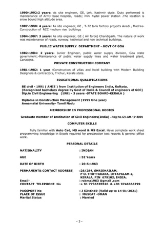 1990-1992:2 years: As site engineer, GE, Leh, Kashmir state. Duty performed is
maintenance of Army base hospital, roads; mini hydel power station .The location is
snow bound high altitude area.
1987-1990: 4 years: As site engineer, GE , T-72 tank factory projects Avadi , Madras-
Construction of RCC medium rise buildings
1984-1987: 3 years: As site engineer, GE ( Air force) Chandigarh. The nature of work
was maintenance of roads, runway, technical and non technical buildings.
PUBLIC WATER SUPPLY DEPARTMENT - GOVT OF GOA
1982-1984: 2 years- Junior Engineer, public water supply division, Goa state
government:-Maintenance of public water supply lines and water treatment plant,
Canacona.
PRIVATE CONSTRUCTION COMPANY
1981-1982: 1 year -Construction of villas and hotel building with Modern Building
Designers & contractors, Trichur, Kerala state.
EDUCATIONAL QUALIFICATIONS
BE civil - 1991 ( AMIE ) from Institution of Engineers India, Kolkata.
(Recognized bachelors degree by Govt of India & Council of engineers of GCC)
Dip.in Civil Engineering (1981 - 3 years -STATE BOARD-KERALA )
Diploma in Construction Management (1995 One year)
Annamalai University- Tamil Nadu
MEMBERSHIP IN PROFESSIONAL BODIES
Graduate member of Institution of Civil Engineers(India) –Reg No-CV-AM-1014895
COMPUTER SKILLS
Fully familiar with Auto Cad, MS word & MS Excel. Have complete work sheet
programming knowledge in Excels required for preparation test reports & general office
work.
PERSONAL DETAILS
NATIONALITY : INDIAN
AGE : 52 Years
DATE OF BIRTH : 20-5-1963
PERMANENT& CONTACT ADDRESS :28/284, SHRISHAILAM,
P O. THOTTAKARA, OTTAPALAM 2,
KERALA, PIN 679102, INDIA.
Email- : rckma1963 @gmail .com
CONTACT TELEPHONE No :+ 91 7736570520 & +91 9746366799
PASSPORT No : J 5346469 (Valid up to 14-01-2021)
PLACE OF ISSUE : MUSCAT -OMAN
Marital Status : Married
- 3 -
 