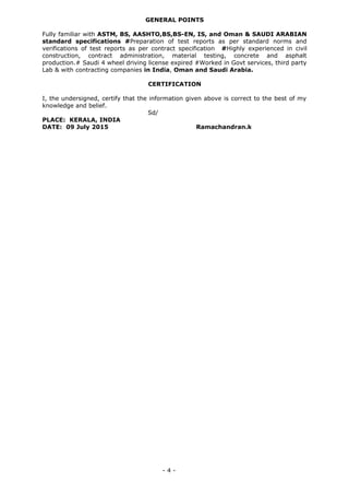 GENERAL POINTS
Fully familiar with ASTM, BS, AASHTO,BS,BS-EN, IS, and Oman & SAUDI ARABIAN
standard specifications #Preparation of test reports as per standard norms and
verifications of test reports as per contract specification #Highly experienced in civil
construction, contract administration, material testing, concrete and asphalt
production.# Saudi 4 wheel driving license expired #Worked in Govt services, third party
Lab & with contracting companies in India, Oman and Saudi Arabia.
CERTIFICATION
I, the undersigned, certify that the information given above is correct to the best of my
knowledge and belief.
Sd/
PLACE: KERALA, INDIA
DATE: 09 July 2015 Ramachandran.k
- 4 -
 