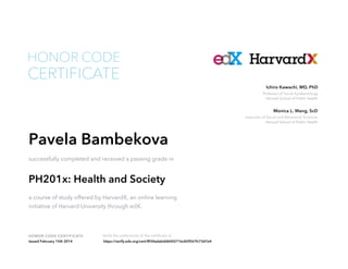 Instructor of Social and Behavioral Sciences
Harvard School of Public Health
Monica L. Wang, ScD
Professor of Social Epidemiology
Harvard School of Public Health
Ichiro Kawachi, MD, PhD
HONOR CODE CERTIFICATE Verify the authenticity of this certificate at
CERTIFICATE
HONOR CODE
Pavela Bambekova
successfully completed and received a passing grade in
PH201x: Health and Society
a course of study offered by HarvardX, an online learning
initiative of Harvard University through edX.
Issued February 15th 2014 https://verify.edx.org/cert/8f34adabdd604271bc82f567fc73d7e4
 