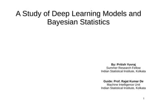 1
A Study of Deep Learning Models and
Bayesian Statistics
By: Pritish Yuvraj
Summer Research Fellow
Indian Statistical Institute, Kolkata
Guide: Prof. Rajat Kumar De
Machine Intelligence Unit
Indian Statistical Institute, Kolkata
 