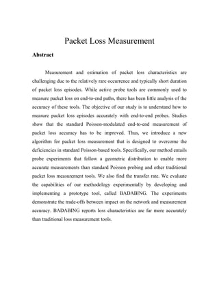 Packet Loss Measurement
Abstract
Measurement and estimation of packet loss characteristics are
challenging due to the relatively rare occurrence and typically short duration
of packet loss episodes. While active probe tools are commonly used to
measure packet loss on end-to-end paths, there has been little analysis of the
accuracy of these tools. The objective of our study is to understand how to
measure packet loss episodes accurately with end-to-end probes. Studies
show that the standard Poisson-modulated end-to-end measurement of
packet loss accuracy has to be improved. Thus, we introduce a new
algorithm for packet loss measurement that is designed to overcome the
deficiencies in standard Poisson-based tools. Specifically, our method entails
probe experiments that follow a geometric distribution to enable more
accurate measurements than standard Poisson probing and other traditional
packet loss measurement tools. We also find the transfer rate. We evaluate
the capabilities of our methodology experimentally by developing and
implementing a prototype tool, called BADABING. The experiments
demonstrate the trade-offs between impact on the network and measurement
accuracy. BADABING reports loss characteristics are far more accurately
than traditional loss measurement tools.
 