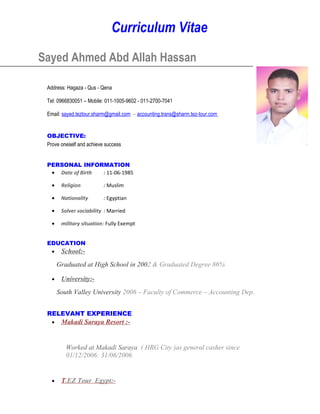 Curriculum Vitae
Sayed Ahmed Abd Allah Hassan
Address: Hagaza - Qus - Qena
Tel: 0966830051 – Mobile: 011-1005-9602 - 011-2700-7041
Email: sayed.teztour.sharm@gmail.com – accounting.trans@sharm.tez-tour.com
OBJECTIVE:
Prove oneself and achieve success
PERSONAL INFORMATION
• Date of Birth : 11-06-1985
• Religion : Muslim
• Nationality : Egyptian
• Solver sociability : Married
• military situation: Fully Exempt
EDUCATION
• School:-
Graduated at High School in 2002 & Graduated Degree 86%
• University:-
South Valley University 2006 – Faculty of Commerce – Accounting Dep.
RELEVANT EXPERIENCE
• Makadi Saraya Resort :-
Worked at Makadi Saraya ( HRG City )as general casher since
01/12/2006: 31/06/2006
• T.EZ Tour Egypt:-
 
